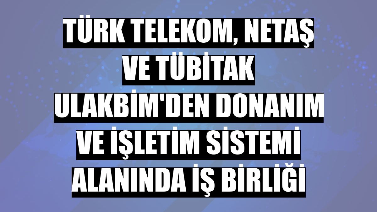Türk Telekom, Netaş ve TÜBİTAK ULAKBİM, yerli ve milli çözümlerin yaygınlaştırılması için güçlerini birleştirdi